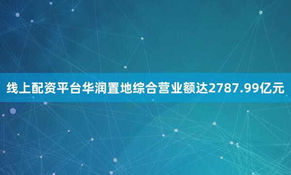 线上配资平台华润置地综合营业额达2787.99亿元
