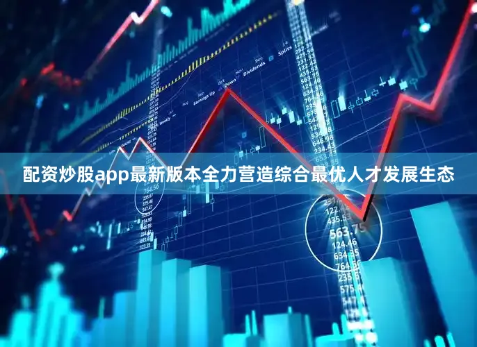 配资炒股app最新版本全力营造综合最优人才发展生态