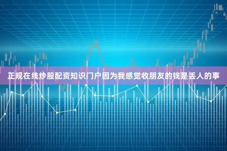 正规在线炒股配资知识门户因为我感觉收朋友的钱是丢人的事