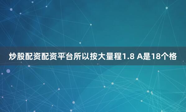 炒股配资配资平台所以按大量程1.8 A是18个格