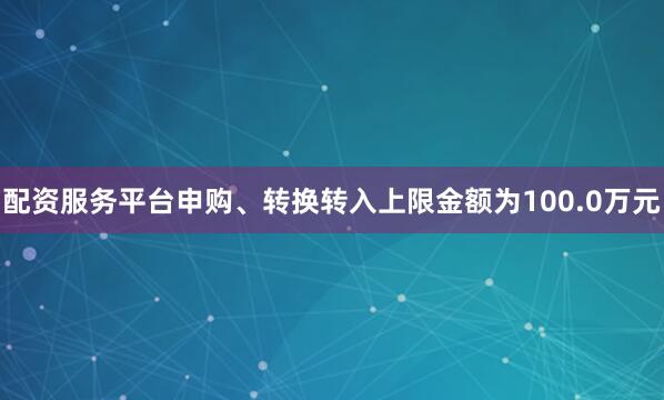 配资服务平台申购、转换转入上限金额为100.0万元