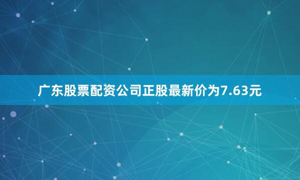 广东股票配资公司正股最新价为7.63元