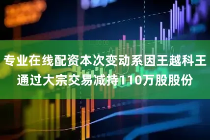 专业在线配资本次变动系因王越科王通过大宗交易减持110万股股份