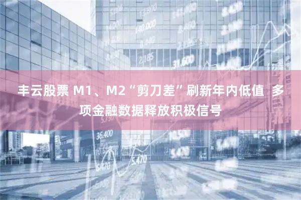 丰云股票 M1、M2“剪刀差”刷新年内低值  多项金融数据释放积极信号