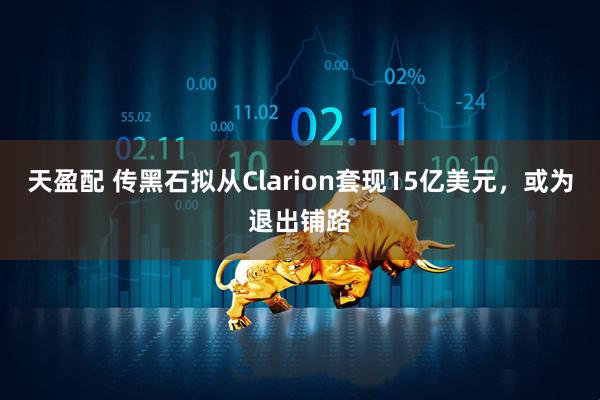 天盈配 传黑石拟从Clarion套现15亿美元，或为退出铺路