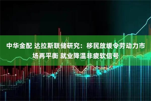中华金配 达拉斯联储研究：移民放缓令劳动力市场再平衡 就业降温非疲软信号