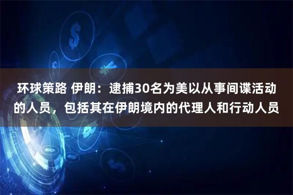 环球策路 伊朗：逮捕30名为美以从事间谍活动的人员，包括其在伊朗境内的代理人和行动人员