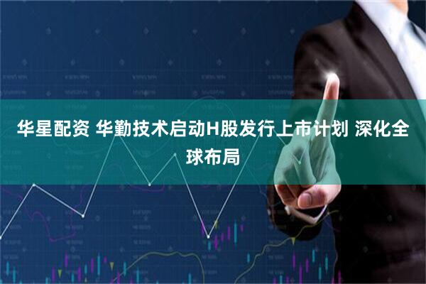 华星配资 华勤技术启动H股发行上市计划 深化全球布局