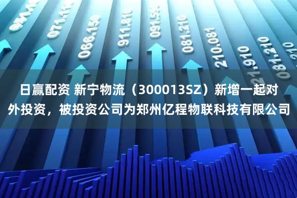 日赢配资 新宁物流（300013SZ）新增一起对外投资，被投资公司为郑州亿程物联科技有限公司