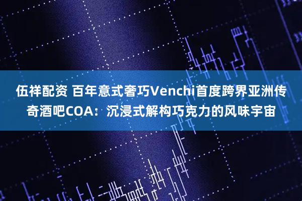 伍祥配资 百年意式奢巧Venchi首度跨界亚洲传奇酒吧COA：沉浸式解构巧克力的风味宇宙