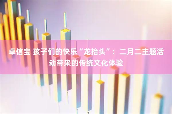 卓信宝 孩子们的快乐“龙抬头”：二月二主题活动带来的传统文化体验