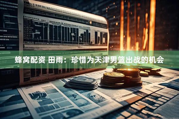 蜂窝配资 田雨：珍惜为天津男篮出战的机会