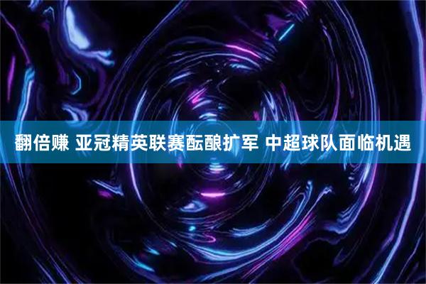 翻倍赚 亚冠精英联赛酝酿扩军 中超球队面临机遇