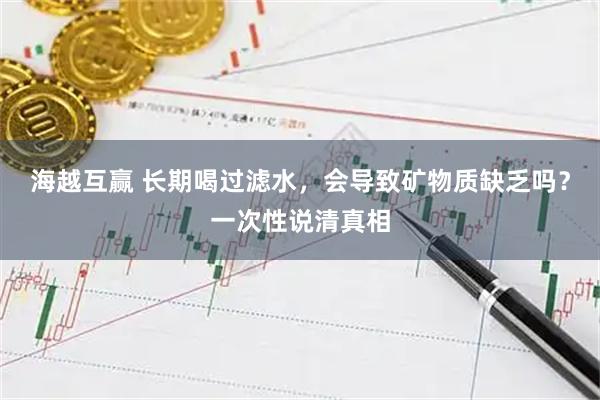 海越互赢 长期喝过滤水，会导致矿物质缺乏吗？一次性说清真相