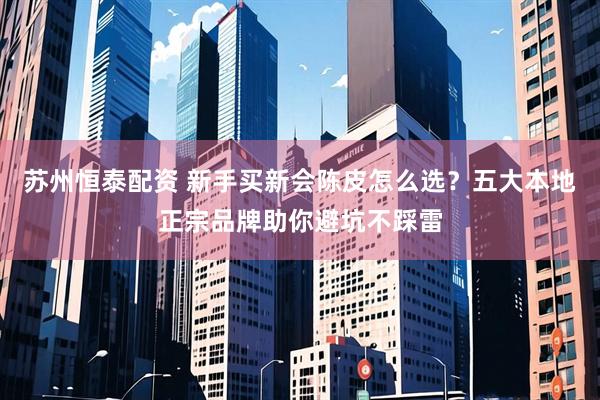 苏州恒泰配资 新手买新会陈皮怎么选？五大本地正宗品牌助你避坑不踩雷