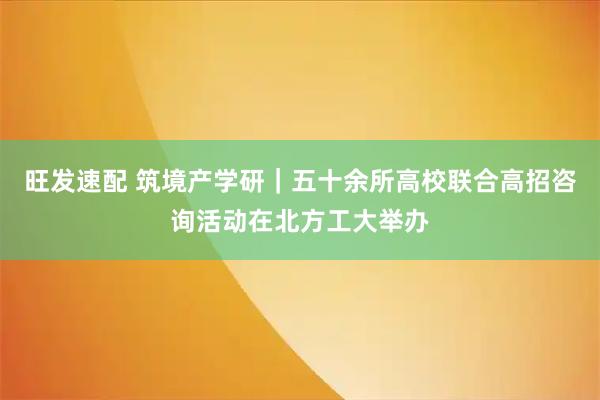 旺发速配 筑境产学研｜五十余所高校联合高招咨询活动在北方工大举办
