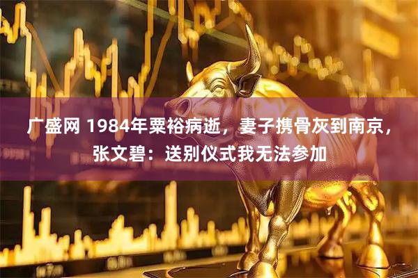 广盛网 1984年粟裕病逝，妻子携骨灰到南京，张文碧：送别仪式我无法参加