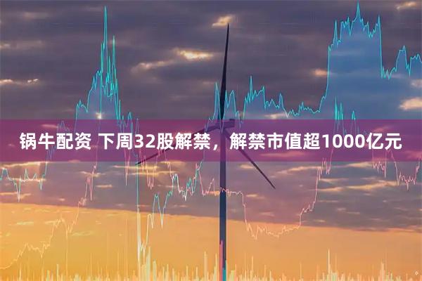锅牛配资 下周32股解禁，解禁市值超1000亿元