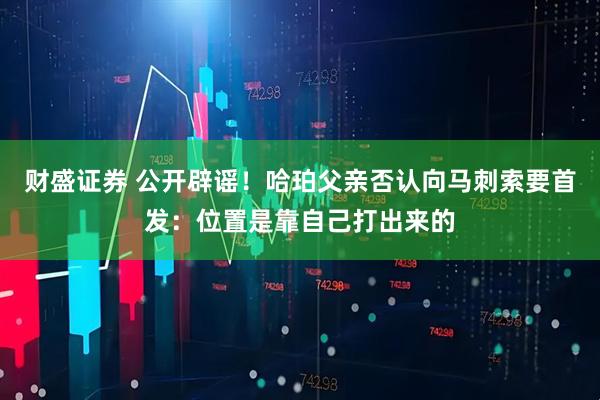 财盛证券 公开辟谣！哈珀父亲否认向马刺索要首发：位置是靠自己打出来的