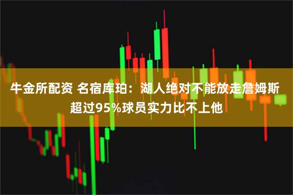 牛金所配资 名宿库珀：湖人绝对不能放走詹姆斯 超过95%球员实力比不上他
