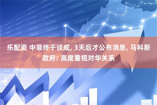 乐配资 中菲终于谈成, 3天后才公布消息, 马科斯政府: 高度重视对华关系