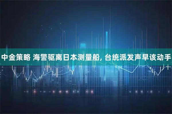 中金策略 海警驱离日本测量船, 台统派发声早该动手