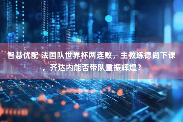 智慧优配 法国队世界杯两连败，主教练德尚下课，齐达内能否带队重振辉煌？