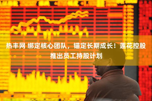 热丰网 绑定核心团队，锚定长期成长！莲花控股推出员工持股计划