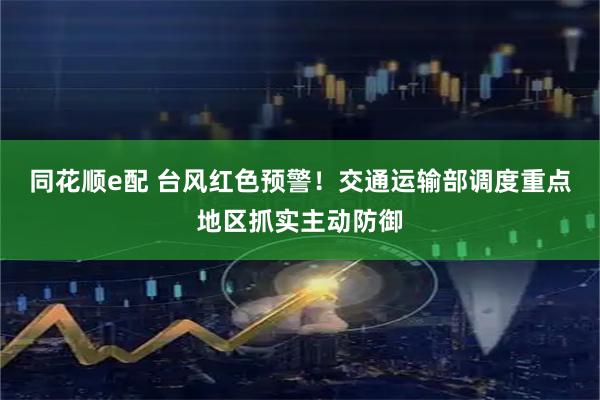 同花顺e配 台风红色预警！交通运输部调度重点地区抓实主动防御