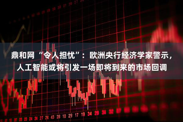 鼎和网 “令人担忧”：欧洲央行经济学家警示，人工智能或将引发一场即将到来的市场回调