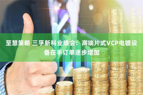 至慧策略 三孚新科业绩会：高端片式VCP电镀设备在手订单逐步增加